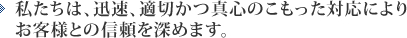 私たちは、迅速、適切かつ真心のこもった対応によりお客様との信頼を深めます。