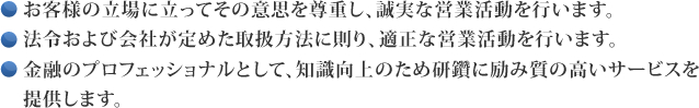 お客様の立場に立ってその意思を尊重し、誠実な営業活動を行います。 法令および会社が定めた取扱方法に則り、適正な営業活動を行います。 金融のプロフェッショナルとして、知識向上のため研鑽に励み質の高いサービスを　提供します。